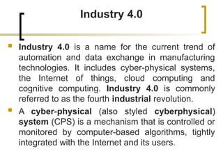 Industry 4.0
 Industry 4.0 is a name for the current trend of
automation and data exchange in manufacturing
technologies. It includes cyber-physical systems,
the Internet of things, cloud computing and
cognitive computing. Industry 4.0 is commonly
referred to as the fourth industrial revolution.
 A cyber-physical (also styled cyberphysical)
system (CPS) is a mechanism that is controlled or
monitored by computer-based algorithms, tightly
integrated with the Internet and its users.
 