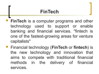 FinTech
 FinTech is a computer programs and other
technology used to support or enable
banking and financial services. "fintech is
one of the fastest-growing areas for venture
capitalists"
 Financial technology (FinTech or fintech) is
the new technology and innovation that
aims to compete with traditional financial
methods in the delivery of financial
services.
 