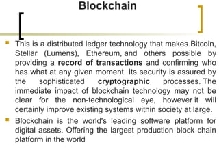 Blockchain
 This is a distributed ledger technology that makes Bitcoin,
Stellar (Lumens), Ethereum, and others possible by
providing a record of transactions and confirming who
has what at any given moment. Its security is assured by
the sophisticated cryptographic processes. The
immediate impact of blockchain technology may not be
clear for the non-technological eye, however it will
certainly improve existing systems within society at large.
 Blockchain is the world's leading software platform for
digital assets. Offering the largest production block chain
platform in the world
 