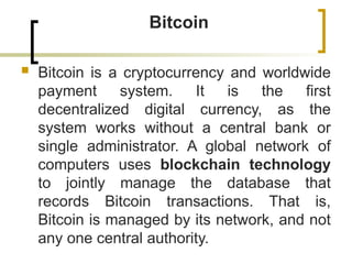 Bitcoin
 Bitcoin is a cryptocurrency and worldwide
payment system. It is the first
decentralized digital currency, as the
system works without a central bank or
single administrator. A global network of
computers uses blockchain technology
to jointly manage the database that
records Bitcoin transactions. That is,
Bitcoin is managed by its network, and not
any one central authority.
 