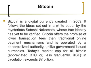 Bitcoin
 Bitcoin is a digital currency created in 2009. It
follows the ideas set out in a white paper by the
mysterious Satoshi Nakamoto, whose true identity
has yet to be verified. Bitcoin offers the promise of
lower transaction fees than traditional online
payment mechanisms and is operated by a
decentralized authority, unlike government-issued
currencies. Today's market cap for all bitcoin
(abbreviated BTC or, less frequently, XBT) in
circulation exceeds $7 billion.
 