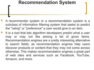Recommendation System
 A recommender system or a recommendation system is a
subclass of information filtering system that seeks to predict
the "rating" or "preference" a user would give to an item.
 It is a tool that lets algorithm developers predict what a user
may or may not like among a list of given items.
Recommendation engines are a pretty interesting alternative
to search fields, as recommendation engines help users
discover products or content that they may not come across
otherwise. This makes recommendation engines a great part
of web sites and services such as Facebook, YouTube,
Amazon, and more.
 
