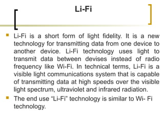 Li-Fi
 Li-Fi is a short form of light fidelity. It is a new
technology for transmitting data from one device to
another device. Li-Fi technology uses light to
transmit data between devises instead of radio
frequency like Wi-Fi. In technical terms, Li-Fi is a
visible light communications system that is capable
of transmitting data at high speeds over the visible
light spectrum, ultraviolet and infrared radiation.
 The end use “Li-Fi” technology is similar to Wi- Fi
technology.
 