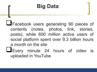 Big Data
Facebook users generating 90 pieces of
contents (notes, photos, link, stories,
posts), while 600 million active users of
social platform spent over 9.3 billion hours
a month on the site
Every minute 24 hours of video is
uploaded in YouTube
 