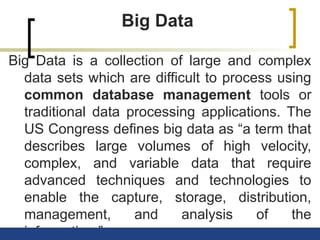 Big Data
Big Data is a collection of large and complex
data sets which are difficult to process using
common database management tools or
traditional data processing applications. The
US Congress defines big data as “a term that
describes large volumes of high velocity,
complex, and variable data that require
advanced techniques and technologies to
enable the capture, storage, distribution,
management, and analysis of the
information.”
 