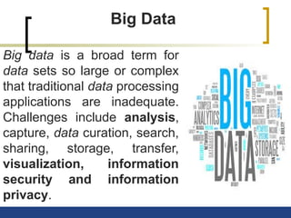 Big Data
Big data is a broad term for
data sets so large or complex
that traditional data processing
applications are inadequate.
Challenges include analysis,
capture, data curation, search,
sharing, storage, transfer,
visualization, information
security and information
privacy.
 