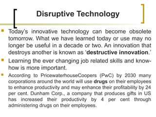 Disruptive Technology
 Today’s innovative technology can become obsolete
tomorrow. What we have learned today or use may no
longer be useful in a decade or two. An innovation that
destroys another is known as ‘destructive innovation.’
 Learning the ever changing job related skills and know-
how is more important.
 According to PricewaterhouseCoopers (PwC) by 2030 many
corporations around the world will use drugs on their employees
to enhance productivity and may enhance their profitability by 24
per cent. Dunham Corp., a company that produces gifts in US
has increased their productivity by 4 per cent through
administering drugs on their employees.
 