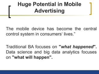 Huge Potential in Mobile
Advertising
The mobile device has become the central
control system in consumers‘ lives.”
Traditional BA focuses on "what happened".
Data science and big data analytics focuses
on "what will happen".
 