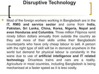Disruptive Technology
 Most of the foreign workers working in Bangladesh are in the
IT, RMG and service sector and come from India,
Pakistan, Sri Lanka, China, Korea, Nigeria, Nepal and
even Honduras and Columbia. Three million Filipinos remit
ninety billion dollars annually from outside the country as
they sell more of their skills unlike their Bangladeshi
counterparts who have only cheap labour to sell. A person
with the right type of skill will be in demand anywhere in the
world but demand for physical labour is constantly in the
wane due to use of artificial intelligence and IT related
technology. Driverless trains and cars are a reality.
Agriculture in most countries, including Bangladesh is being
mechanised at a faster speed as it is less costly.
 