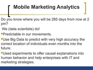 Mobile Marketing Analytics
Do you know where you will be 285 days from now at 2
pm?
We (data scientists) do!
Predictable in our movements.
Use Big Data to predict with very high accuracy the
correct location of individuals even months into the
future.
Used experiments to offer causal explanations into
human behavior and help enterprises with IT and
marketing strategies.
 