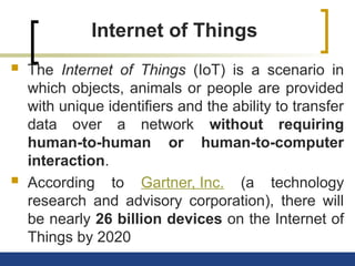 Internet of Things
 The Internet of Things (IoT) is a scenario in
which objects, animals or people are provided
with unique identifiers and the ability to transfer
data over a network without requiring
human-to-human or human-to-computer
interaction.
 According to Gartner, Inc. (a technology
research and advisory corporation), there will
be nearly 26 billion devices on the Internet of
Things by 2020
 