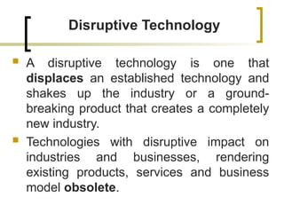 Disruptive Technology
 A disruptive technology is one that
displaces an established technology and
shakes up the industry or a ground-
breaking product that creates a completely
new industry.
 Technologies with disruptive impact on
industries and businesses, rendering
existing products, services and business
model obsolete.
 