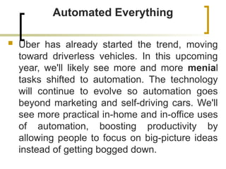 Automated Everything
 Uber has already started the trend, moving
toward driverless vehicles. In this upcoming
year, we'll likely see more and more menial
tasks shifted to automation. The technology
will continue to evolve so automation goes
beyond marketing and self-driving cars. We'll
see more practical in-home and in-office uses
of automation, boosting productivity by
allowing people to focus on big-picture ideas
instead of getting bogged down.
 