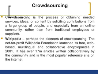 Crowdsourcing
 Crowdsourcing is the process of obtaining needed
services, ideas, or content by soliciting contributions from
a large group of people, and especially from an online
community, rather than from traditional employees or
suppliers.
 Wikipedia – perhaps the pioneers of crowdsourcing. The
not-for-profit Wikipedia Foundation launched its free, web-
based, multilingual and collaborative encyclopaedia in
2001. It has over 17m articles written collaboratively by
the community and is the most popular reference site on
the internet.
 