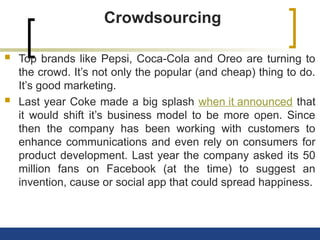 Crowdsourcing
 Top brands like Pepsi, Coca-Cola and Oreo are turning to
the crowd. It’s not only the popular (and cheap) thing to do.
It’s good marketing.
 Last year Coke made a big splash when it announced that
it would shift it’s business model to be more open. Since
then the company has been working with customers to
enhance communications and even rely on consumers for
product development. Last year the company asked its 50
million fans on Facebook (at the time) to suggest an
invention, cause or social app that could spread happiness.
 
