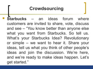 Crowdsourcing
 Starbucks – an ideas forum where
customers are invited to share, vote, discuss
and see – “You know better than anyone else
what you want from Starbucks. So tell us.
What’s your Starbucks Idea? Revolutionary
or simple – we want to hear it. Share your
ideas, tell us what you think of other people’s
ideas and join the discussion. We’re here,
and we’re ready to make ideas happen. Let’s
get started.”
 