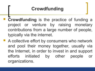 Crowdfunding
 Crowdfunding is the practice of funding a
project or venture by raising monetary
contributions from a large number of people,
typically via the internet.
 A collective effort by consumers who network
and pool their money together, usually via
the Internet, in order to invest in and support
efforts initiated by other people or
organizations.
 