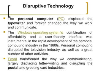 Disruptive Technology
 The personal computer (PC) displaced the
typewriter and forever changed the way we work
and communicate.
 The Windows operating system's combination of
affordability and a user-friendly interface was
instrumental in the rapid development of the personal
computing industry in the 1990s. Personal computing
disrupted the television industry, as well as a great
number of other activities.
 Email transformed the way we communicating,
largely displacing letter-writing and disrupting the
postal and greeting card industries.
 