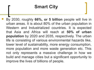Smart City
 By 2030, roughly 66%, or 5 billion people will live in
urban areas. It is about 80% of the urban population in
Western and Industrialized countries. It is expected
that Asia and Africa will reach at 50% of urban
population by 2020 and 2035, respectively. The urban
life is consisting of various environmental hazards like,
lower level of sustainability, more energy consumption,
more population and more waste generation etc. This
not only represents a massive challenge in how we
build and manage cities but a significant opportunity to
improve the lives of billions of people.
 