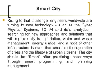 Smart City
 Rising to that challenge, engineers worldwide are
turning to new technology such as the Cyber
‐
Physical Systems, 5G, AI and data analytics ‐
searching for new approaches and solutions that
will improve city transportation, water and waste
management, energy usage, and a host of other
infrastructure is sues that underpin the operation
of cities and the lifestyle of urban citizens. The city
should be “Smart” after practicing these ways
through smart programming and planning
management.
 