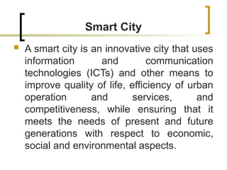 Smart City
 A smart city is an innovative city that uses
information and communication
technologies (ICTs) and other means to
improve quality of life, efficiency of urban
operation and services, and
competitiveness, while ensuring that it
meets the needs of present and future
generations with respect to economic,
social and environmental aspects.
 