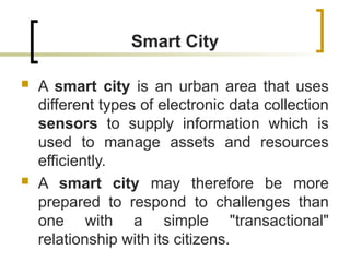 Smart City
 A smart city is an urban area that uses
different types of electronic data collection
sensors to supply information which is
used to manage assets and resources
efficiently.
 A smart city may therefore be more
prepared to respond to challenges than
one with a simple "transactional"
relationship with its citizens.
 