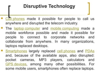 Disruptive Technology
 Cell phones made it possible for people to call us
anywhere and disrupted the telecom industry.
 The laptop computer and mobile computing made a
mobile workforce possible and made it possible for
people to connect to corporate networks and
collaborate from anywhere. In many organizations,
laptops replaced desktops.
 Smartphones largely replaced cell phones and PDAs
and, because of the available apps, also disrupted:
pocket cameras, MP3 players, calculators and
GPS devices, among many other possibilities. For
some mobile users, smartphones often replace laptops.
 