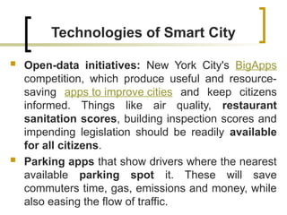 Technologies of Smart City
 Open-data initiatives: New York City's BigApps
competition, which produce useful and resource-
saving apps to improve cities and keep citizens
informed. Things like air quality, restaurant
sanitation scores, building inspection scores and
impending legislation should be readily available
for all citizens.
 Parking apps that show drivers where the nearest
available parking spot it. These will save
commuters time, gas, emissions and money, while
also easing the flow of traffic.
 