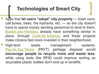 Technologies of Smart City
 Apps that let users "adopt" city property — trash cans,
call boxes, trees, fire hydrants, etc. — so the city doesn't
have to spend money sending personnel to tend to them.
Boston and Honolulu already have something similar in
place, through Code for America, and these projects
make citizens feel more invested in their neighborhood.
 High-tech waste management systems.
Pay As You Throw (PAYT) garbage disposal would
encourage people to recycle more and waste less,
while using tools like RFID could improve sorting so
recyclable plastic bottles don't end up in landfills.
 