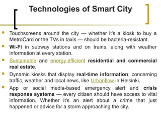 Technologies of Smart City
 Touchscreens around the city — whether it's a kiosk to buy a
MetroCard or the TVs in taxis — should be bacteria-resistant.
 Wi-Fi in subway stations and on trains, along with weather
information at every station.
 Sustainable and energy efficient residential and commercial
real estate.
 Dynamic kiosks that display real-time information, concerning
traffic, weather and local news, like Urbanflow in Helsinki.
 App or social media-based emergency alert and crisis
response systems — every citizen should have access to vital
information. Whether it's an alert about a crime that just
happened or advice for a storm approaching the city.
 