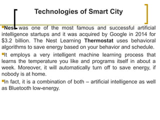 Technologies of Smart City
Nest was one of the most famous and successful artificial
intelligence startups and it was acquired by Google in 2014 for
$3.2 billion. The Nest Learning Thermostat uses behavioral
algorithms to save energy based on your behavior and schedule.
It employs a very intelligent machine learning process that
learns the temperature you like and programs itself in about a
week. Moreover, it will automatically turn off to save energy, if
nobody is at home.
In fact, it is a combination of both – artificial intelligence as well
as Bluetooth low-energy.
 