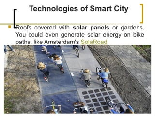 Technologies of Smart City
 Roofs covered with solar panels or gardens.
You could even generate solar energy on bike
paths, like Amsterdam's SolaRoad.
 