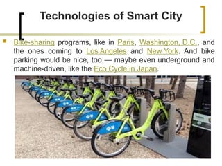 Technologies of Smart City
 Bike-sharing programs, like in Paris, Washington, D.C., and
the ones coming to Los Angeles and New York. And bike
parking would be nice, too — maybe even underground and
machine-driven, like the Eco Cycle in Japan.
 