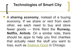 Technologies of Smart City
 A sharing economy, instead of a buying
economy. If we share or rent from each
other, we each need to buy and store
fewer goods — think Rent the Runway,
Netflix, Airbnb. On a similar note, there
should be apps to help you find charities
that actually need the stuff you want to
toss, such as Zealous Good in Chicago.
 