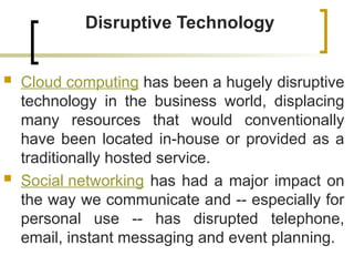 Disruptive Technology
 Cloud computing has been a hugely disruptive
technology in the business world, displacing
many resources that would conventionally
have been located in-house or provided as a
traditionally hosted service.
 Social networking has had a major impact on
the way we communicate and -- especially for
personal use -- has disrupted telephone,
email, instant messaging and event planning.
 