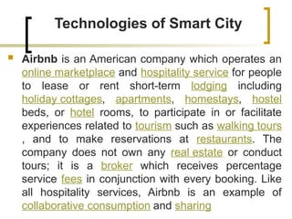 Technologies of Smart City
 Airbnb is an American company which operates an
online marketplace and hospitality service for people
to lease or rent short-term lodging including
holiday cottages, apartments, homestays, hostel
beds, or hotel rooms, to participate in or facilitate
experiences related to tourism such as walking tours
, and to make reservations at restaurants. The
company does not own any real estate or conduct
tours; it is a broker which receives percentage
service fees in conjunction with every booking. Like
all hospitality services, Airbnb is an example of
collaborative consumption and sharing
 
