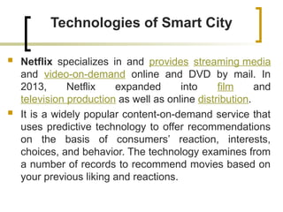Technologies of Smart City
 Netflix specializes in and provides streaming media
and video-on-demand online and DVD by mail. In
2013, Netflix expanded into film and
television production as well as online distribution.
 It is a widely popular content-on-demand service that
uses predictive technology to offer recommendations
on the basis of consumers’ reaction, interests,
choices, and behavior. The technology examines from
a number of records to recommend movies based on
your previous liking and reactions.
 