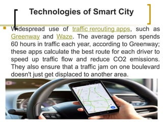 Technologies of Smart City
 Widespread use of traffic rerouting apps, such as
Greenway and Waze. The average person spends
60 hours in traffic each year, according to Greenway;
these apps calculate the best route for each driver to
speed up traffic flow and reduce CO2 emissions.
They also ensure that a traffic jam on one boulevard
doesn't just get displaced to another area.
 