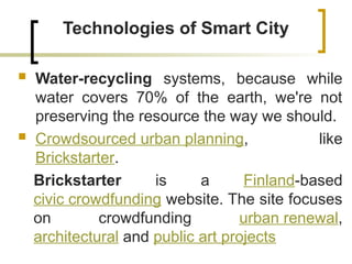 Technologies of Smart City
 Water-recycling systems, because while
water covers 70% of the earth, we're not
preserving the resource the way we should.
 Crowdsourced urban planning, like
Brickstarter.
Brickstarter is a Finland-based
civic crowdfunding website. The site focuses
on crowdfunding urban renewal,
architectural and public art projects
 