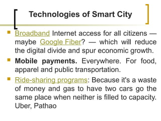 Technologies of Smart City
 Broadband Internet access for all citizens —
maybe Google Fiber? — which will reduce
the digital divide and spur economic growth.
 Mobile payments. Everywhere. For food,
apparel and public transportation.
 Ride-sharing programs: Because it's a waste
of money and gas to have two cars go the
same place when neither is filled to capacity.
Uber, Pathao
 
