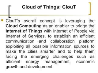 Cloud of Things: ClouT
 ClouT’s overall concept is leveraging the
Cloud Computing as an enabler to bridge the
Internet of Things with Internet of People via
Internet of Services, to establish an efficient
communication and collaboration platform
exploiting all possible information sources to
make the cities smarter and to help them
facing the emerging challenges such as
efficient energy management, economic
growth and development.
 