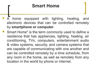Smart Home
 A home equipped with lighting, heating, and
electronic devices that can be controlled remotely
by smartphone or computer.
 Smart Home" is the term commonly used to define a
residence that has appliances, lighting, heating, air
conditioning, TVs, computers, entertainment audio
& video systems, security, and camera systems that
are capable of communicating with one another and
can be controlled remotely by a time schedule, from
any room in the home, as well as remotely from any
location in the world by phone or internet.
 