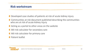 Developed case studies of patients at risk of acute kidney injury
Communities at risk document published describing the communities
who are at risk of acute kidney injury
Acting as a portal to other areas on the website
AKI risk calculator for secondary care
AKI risk calculator for primary care
Patient leaflet
| 14
Risk workstream
Update on the Think Kidneys national programme Karen Thomas 24/2/16
 