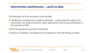 Production of the secondary care bundle
Medicines management toolkit published - comprehensive advice for
prescribers on drug treatment, dose adjustment and drug withdrawal in
the context of AKI
Sick day guidance position statement
Advice on dietetic management of inpatients with AKI being created
| 20
Intervention workstream…. work to date
Update on the Think Kidneys national programme Karen Thomas 24/2/16
 