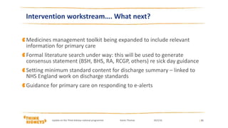 Medicines management toolkit being expanded to include relevant
information for primary care
Formal literature search under way: this will be used to generate
consensus statement (BSH, BHS, RA, RCGP, others) re sick day guidance
Setting minimum standard content for discharge summary – linked to
NHS England work on discharge standards
Guidance for primary care on responding to e-alerts
| 21
Intervention workstream…. What next?
Update on the Think Kidneys national programme Karen Thomas 24/2/16
 