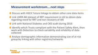 Discuss with HSCIC future linkage to obtain other core data items
Link UKRR AKI dataset of RRT requirement in UK to obtain data
regarding need for RRT and non-recovery of AKI
Link with National Diabetes and CKD audit during 2016
Identify which Trusts compliant with the Patient Safety Alert, then
work with Detection to check variability and reliability of data
collected
Analyse demographic information demonstrating size of at risk
group by linking with other registries/networks
| 25
Measurement workstream….next steps
Update on the Think Kidneys national programme Karen Thomas 24/2/16
 
