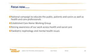 National campaign to educate the public, patients and carers as well as
health and care professionals
Established Care Home Working Group
Raising awareness of our work across health and social care
Paediatric nephrology and mental health issues
| 27
Focus now……
Update on the Think Kidneys national programme Karen Thomas 24/2/16
 