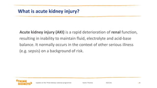 | 3
What is acute kidney injury?
Acute kidney injury (AKI) is a rapid deterioration of renal function,
resulting in inability to maintain fluid, electrolyte and acid-base
balance. It normally occurs in the context of other serious illness
(e.g. sepsis) on a background of risk.
Update on the Think Kidneys national programme Karen Thomas 24/2/16
 