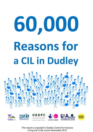 60,000
Reasons for
a CIL in Dudley




 This report is copyright to Dudley Centre for Inclusive
       Living and Linda Laurie Associates 2012
 
