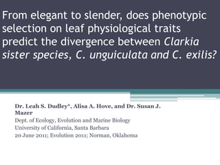 From elegant to slender, does phenotypic
selection on leaf physiological traits
predict the divergence between Clarkia
sister species, C. unguiculata and C. exilis?
Dr. Leah S. Dudley*, Alisa A. Hove, and Dr. Susan J.
Mazer
Dept. of Ecology, Evolution and Marine Biology
University of California, Santa Barbara
20 June 2011; Evolution 2011; Norman, Oklahoma
 